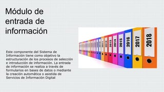 Este componente del Sistema de
Información tiene como objetivo la
estructuración de los procesos de selección
e introducción de información. La entrada
de información se realiza a través de
formularios en bases de datos o mediante
la creación automática o asistida de
Servicios de Información Digital
Módulo de
entrada de
información
 