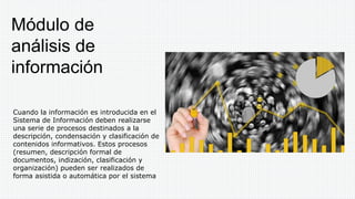 Cuando la información es introducida en el
Sistema de Información deben realizarse
una serie de procesos destinados a la
descripción, condensación y clasificación de
contenidos informativos. Estos procesos
(resumen, descripción formal de
documentos, indización, clasificación y
organización) pueden ser realizados de
forma asistida o automática por el sistema
Módulo de
análisis de
información
 