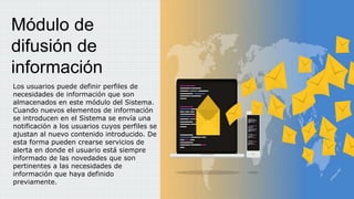 Los usuarios puede definir perfiles de
necesidades de información que son
almacenados en este módulo del Sistema.
Cuando nuevos elementos de información
se introducen en el Sistema se envía una
notificación a los usuarios cuyos perfiles se
ajustan al nuevo contenido introducido. De
esta forma pueden crearse servicios de
alerta en donde el usuario está siempre
informado de las novedades que son
pertinentes a las necesidades de
información que haya definido
previamente.
Módulo de
difusión de
información
 