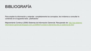 BIBLIOGRAFÍA
Para ampliar la información y entender completamente los conceptos, les invitamos a consultar lo
contenido en el siguiente texto. ¡Disfrútenlo!
Mejoramiento Continuo (2006) Sistemas de Información Gerencial. Recuperado de: http://sig-sistema-
informacion-gerencial.blogspot.com.co/2006/07/unidad-3-elementos-de-un-sistema-de.html
 