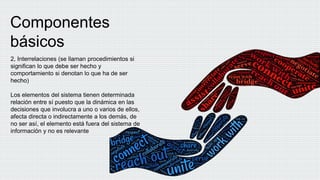 Componentes
básicos
2, Interrelaciones (se llaman procedimientos si
significan lo que debe ser hecho y
comportamiento si denotan lo que ha de ser
hecho)
Los elementos del sistema tienen determinada
relación entre sí puesto que la dinámica en las
decisiones que involucra a uno o varios de ellos,
afecta directa o indirectamente a los demás, de
no ser así, el elemento está fuera del sistema de
información y no es relevante
 