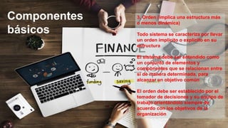 Componentes
básicos
3, Orden (implica una estructura más
o menos dinámica)
Todo sistema se caracteriza por llevar
un orden implícito o explícito en su
estructura
El sistema debe ser entendido como
un conjunto de elementos y
componentes que se relacionan entre
sí de manera determinada, para
alcanzar un objetivo común
El orden debe ser establecido por el
tomador de decisiones y su equipo de
trabajo orientándolo siempre de
acuerdo con los objetivos de la
organización
 