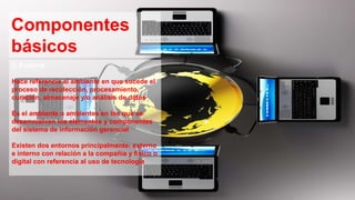 Componentes
básicos
5, Entorno
Hace referencia al ambiente en que sucede el
proceso de recolección, procesamiento,
curación, almacenaje y/o análisis de datos
Es el ambiente o ambientes en los que se
desenvuelven los elementos y componentes
del sistema de información gerencial
Existen dos entornos principalmente: externo
e interno con relación a la compañía y físico o
digital con referencia al uso de tecnología
 