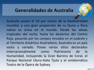 Generalidades de Australia
Australia posee el 10 por ciento de la biodiversidad
mundial, y una gran proporción de su fauna y flora
nativa es única en el mundo. Desde las selvas
tropicales del norte, hasta los desiertos del Centro
Rojo, pasando por los campos nevados en el sudeste y
el Territorio Antártico Australiano, Australia es un país
vasto y variado. Posee varios sitios declarados
internacionalmente como Patrimonio de la
Humanidad, incluyendo la Gran Barrera de Coral, el
Parque Nacional Uluru–Kata Tjuta y el emblemático
Teatro de la Ópera de Sydney.
 