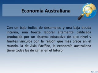Economía Australiana
Con un bajo índice de desempleo y una baja deuda
interna, una fuerza laboral altamente calificada
producida por un sistema educativo de alto nivel y
fuertes vínculos con la región que más crece en el
mundo, la de Asia Pacífico, la economía australiana
tiene todas las de ganar en el futuro.
 