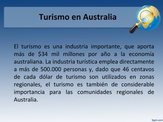 Turismo en Australia
El turismo es una industria importante, que aporta
más de $34 mil millones por año a la economía
australiana. La industria turística emplea directamente
a más de 500.000 personas y, dado que 46 centavos
de cada dólar de turismo son utilizados en zonas
regionales, el turismo es también de considerable
importancia para las comunidades regionales de
Australia.
 