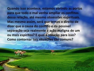 Quando isso acontece, estamos abrindo as portas
para que todo o mal venha ampliar os conflitos
dessa relação, até mesmo obsessões espirituais.
Mas mesmo assim, será que temos o direito de
dizer que a causa do conflito e da possível
separação seja realmente a ação maligna de um
ou mais espíritos? E qual a solução para isso?
Como contornar tais situações tão comuns?
 