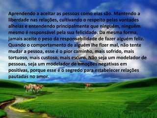 Aprendendo a aceitar as pessoas como elas são. Mantendo a
liberdade nas relações, cultivando o respeito pelas vontades
alheias e entendendo principalmente que ninguém, ninguém
mesmo é responsável pela sua felicidade. Da mesma forma,
jamais aceite o peso da responsabilidade de fazer alguém feliz.
Quando o comportamento de alguém lhe fizer mal, não tente
mudar a pessoa, esse é o pior caminho, mais sofrido, mais
tortuoso, mais custoso, mais escuro. Não seja um modelador de
pessoas, seja um modelador de emoções negativas em
positivas, porque esse é o segredo para estabelecer relações
pautadas no amor.
 