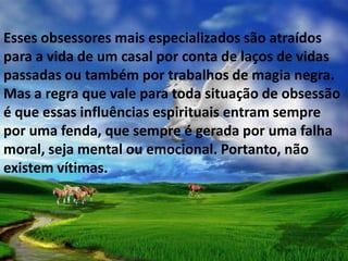 Esses obsessores mais especializados são atraídos
para a vida de um casal por conta de laços de vidas
passadas ou também por trabalhos de magia negra.
Mas a regra que vale para toda situação de obsessão
é que essas influências espirituais entram sempre
por uma fenda, que sempre é gerada por uma falha
moral, seja mental ou emocional. Portanto, não
existem vítimas.
 