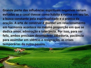 Grande parte das influências espirituais negativas seriam
evitadas se o casal tivesse como hábito e rotina em seu lar,
a busca constante pela espiritualidade e a prática da
oração. A arte de construir e manter um relacionamento
em harmonia acontece na mesma proporção em que se
dedica amor, admiração e tolerância. Por isso, para ser
feliz, ambos precisam desenvolver sabedoria, paciência
para assimilar em silêncio e resignação, as crises
temporárias da outra pessoa.
 