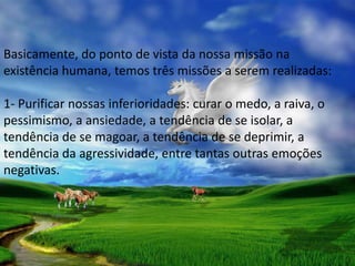 Basicamente, do ponto de vista da nossa missão na
existência humana, temos três missões a serem realizadas:

1- Purificar nossas inferioridades: curar o medo, a raiva, o
pessimismo, a ansiedade, a tendência de se isolar, a
tendência de se magoar, a tendência de se deprimir, a
tendência da agressividade, entre tantas outras emoções
negativas.
 