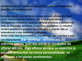 HARMONIZAR OU CURAR AS RELAÇÕES É UMA DAS PRINCIPAIS
MISSÕES DA HUMANIDADE.

Em uma relação, encontramos nossas maiores afinidades, bem
como nossos maiores desafios. Em uma mesma pessoa
conseguimos encontrar aspectos de total afinidade e também de
falta de afinidade, portanto, as pessoas, ou melhor, as relações
sempre promovem grandes aprendizados, e quando não os
entendemos e não evoluímos, sofremos.
Nessa visão com foco evolutivo, entendemos que a pessoa a qual
nos relacionamos é
               a "perfeita" no contexto da
reforma íntima, pois ela reúne as condições de
aflorar em nós -digo aflorar porque os aspectos já
existem presentes na nossa personalidade- os
melhores e os piores sentimentos.
 