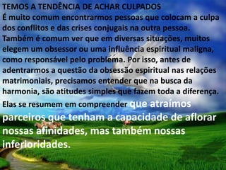TEMOS A TENDÊNCIA DE ACHAR CULPADOS
É muito comum encontrarmos pessoas que colocam a culpa
dos conflitos e das crises conjugais na outra pessoa.
Também é comum ver que em diversas situações, muitos
elegem um obsessor ou uma influência espiritual maligna,
como responsável pelo problema. Por isso, antes de
adentrarmos a questão da obsessão espiritual nas relações
matrimoniais, precisamos entender que na busca da
harmonia, são atitudes simples que fazem toda a diferença.
Elas se resumem em compreender que atraímos
parceiros que tenham a capacidade de aflorar
nossas afinidades, mas também nossas
inferioridades.
 