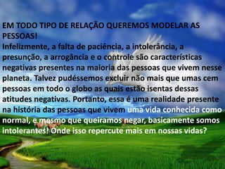 EM TODO TIPO DE RELAÇÃO QUEREMOS MODELAR AS
PESSOAS!
Infelizmente, a falta de paciência, a intolerância, a
presunção, a arrogância e o controle são características
negativas presentes na maioria das pessoas que vivem nesse
planeta. Talvez pudéssemos excluir não mais que umas cem
pessoas em todo o globo as quais estão isentas dessas
atitudes negativas. Portanto, essa é uma realidade presente
na história das pessoas que vivem uma vida conhecida como
normal, e mesmo que queiramos negar, basicamente somos
intolerantes! Onde isso repercute mais em nossas vidas?
 