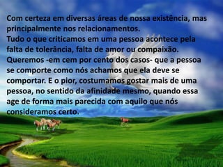 Com certeza em diversas áreas de nossa existência, mas
principalmente nos relacionamentos.
Tudo o que criticamos em uma pessoa acontece pela
falta de tolerância, falta de amor ou compaixão.
Queremos -em cem por cento dos casos- que a pessoa
se comporte como nós achamos que ela deve se
comportar. E o pior, costumamos gostar mais de uma
pessoa, no sentido da afinidade mesmo, quando essa
age de forma mais parecida com aquilo que nós
consideramos certo.
 