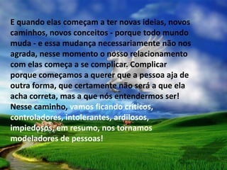 E quando elas começam a ter novas ideias, novos
caminhos, novos conceitos - porque todo mundo
muda - e essa mudança necessariamente não nos
agrada, nesse momento o nosso relacionamento
com elas começa a se complicar. Complicar
porque começamos a querer que a pessoa aja de
outra forma, que certamente não será a que ela
acha correta, mas a que nós entendermos ser!
Nesse caminho, vamos ficando críticos,
controladores, intolerantes, ardilosos,
impiedosos, em resumo, nos tornamos
modeladores de pessoas!
 
