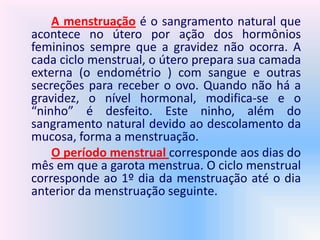 A menstruação é o sangramento natural que
acontece no útero por ação dos hormônios
femininos sempre que a gravidez não ocorra. A
cada ciclo menstrual, o útero prepara sua camada
externa (o endométrio ) com sangue e outras
secreções para receber o ovo. Quando não há a
gravidez, o nível hormonal, modifica-se e o
“ninho” é desfeito. Este ninho, além do
sangramento natural devido ao descolamento da
mucosa, forma a menstruação.
O período menstrual corresponde aos dias do
mês em que a garota menstrua. O ciclo menstrual
corresponde ao 1º dia da menstruação até o dia
anterior da menstruação seguinte.
 