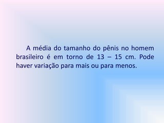 A média do tamanho do pênis no homem
brasileiro é em torno de 13 – 15 cm. Pode
haver variação para mais ou para menos.
 
