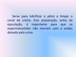 Serve para lubrificar o pênis e limpar o
canal da uretra. Esta preparação, antes da
ejaculação, é importante para que os
espermatozóides não morram com a acidez
deixada pela urina.
 