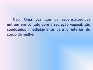 Não. Uma vez que os espermatozóides
entram em contato com a secreção vaginal, são
conduzidos imediatamente para o interior do
corpo da mulher.
 