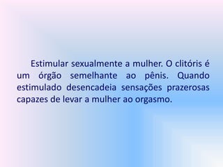 Estimular sexualmente a mulher. O clitóris é
um órgão semelhante ao pênis. Quando
estimulado desencadeia sensações prazerosas
capazes de levar a mulher ao orgasmo.
 