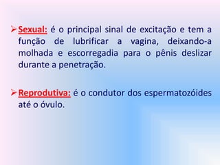 Sexual: é o principal sinal de excitação e tem a
função de lubrificar a vagina, deixando-a
molhada e escorregadia para o pênis deslizar
durante a penetração.
Reprodutiva: é o condutor dos espermatozóides
até o óvulo.
 