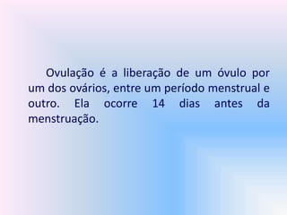 Ovulação é a liberação de um óvulo por
um dos ovários, entre um período menstrual e
outro. Ela ocorre 14 dias antes da
menstruação.
 