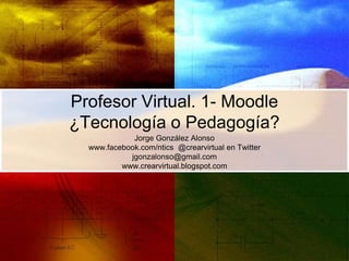 Profesor Virtual. 1- Moodle
¿Tecnología o Pedagogía?
Jorge González Alonso
www.facebook.com/ntics @crearvirtual en Twitter
jgonzalonso@gmail.com
www.crearvirtual.blogspot.com
 