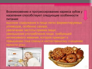 Возникновению и прогрессированию кариеса зубов у
населения способствуют следующие особенности
питания:
высокое содержание в пищи легко ферментируемых
углеводов, особенно сахара;
увеличение частоты приема пищи;
уменьшение употребления пищи, требующей
интенсивного жевания, которое приводит к
повышению тока слюны и «естественному очищению
полости рта»;
 