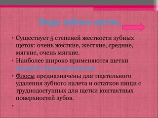 Виды зубных щеток.
• Существует 5 степеней жесткости зубных
щеток: очень жесткие, жесткие, средние,
мягкие, очень мягкие.
• Наиболее широко применяются щетки
средней степени жесткости.
• Флосы предназначены для тщательного
удаления зубного налета и остатков пищи с
труднодоступных для щетки контактных
поверхностей зубов.
•
 