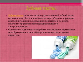 Зубные пасты.
• Зубные пасты должны хорошо удалять мягкий зубной налет,
остатки пищи; быть приятными на вкус, обладать хорошими
дезодорирующим и освежающим действием и не иметь
побочных эффектов: местнораздражающего и
аллергизирующего.
• Основными компонентами зубных паст является абразивные,
гелеобразующие и пенообразующие вещества, отдушки,
красители.
 
