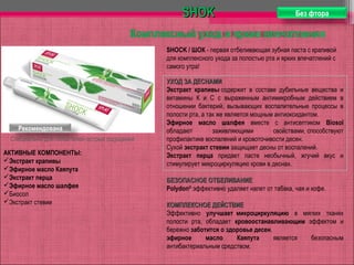 АКТИВНЫЕ КОМПОНЕНТЫ:
Экстракт крапивы
Эфирное масло Каяпута
Экстракт перца
Эфирное масло шалфея
Биосол
Экстракт стевии
SHOKSHOK
Комплексный уход и яркие впечатления
Рекомендована
Специально для любителей острых ощущений
Без фтора
УХОД ЗА ДЕСНАМИУХОД ЗА ДЕСНАМИ
Экстракт крапивы содержит в составе дубильные вещества и
витамины К и С с выраженным антимикробным действием в
отношении бактерий, вызывающих воспалительные процессы в
полости рта, а так же является мощным антиоксидантом.
Эфирное масло шалфея вместе с антисептиком Biosol
обладают заживляющими свойствами, способствуют
профилактике воспалений и кровоточивости десен.
Сухой экстракт стевии защищает десны от воспалений.
Экстракт перца придает пасте необычный, жгучий вкус и
стимулирует микроциркуляцию крови в деснах.
БЕЗОПАСНОЕ ОТБЕЛИВАНИЕБЕЗОПАСНОЕ ОТБЕЛИВАНИЕ
Polydon®
эффективно удаляет налет от табака, чая и кофе.
КОМПЛЕКСНОЕ ДЕЙСТВИЕКОМПЛЕКСНОЕ ДЕЙСТВИЕ
Эффективно улучшает микроциркуляцию в мягких тканях
полости рта, обладает кровоостанавливающим эффектом и
бережно заботится о здоровье десен.
эфирное масло Каяпута является безопасным
антибактериальным средством.
SHOCK / ШОК - первая отбеливающая зубная паста с крапивой
для комплексного ухода за полостью рта и ярких впечатлений с
самого утра!
 