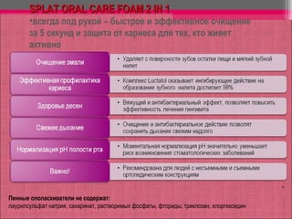 *
Пенные ополаскиватели не содержат::
лаурилсульфат натрия, сахаринат, растворимых фосфаты, фториды, триклозан, хлоргексидин
SPLAT ORAL CARE FOAM 2 IN 1SPLAT ORAL CARE FOAM 2 IN 1
•всегда под рукой – быстрое и эффективное очищение
за 5 секунд и защита от кариеса для тех, кто живет
активно
 
