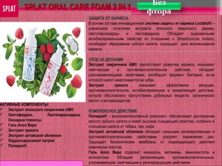 АКТИВНЫЕ КОМПОНЕНТЫ:
 Экстракт японского лакричника АМ®
 Лактоферрин, Лактопероксидаза,
Оксидаза глюкозы
 Гель Алоэ Вера
 Экстракт граната
 Экстракт алтайской облепихи
 Лаурилсаркозинат натрия
 Полидон®.
Без
фтора
SPLAT ORAL CARE FOAM 2 IN 1SPLAT ORAL CARE FOAM 2 IN 1
ЗАЩИТА ОТ КАРИЕСАЗАЩИТА ОТ КАРИЕСА
В основе состава инновационная система защиты от кариеса Luctatol® –
уникальное сочетание экстракта японского лакричного дерева,
лактопероксидазы и лактоферрина. Обладает выраженными
антибактериальными свойства по отношению к Streptococcus mutans,
ингибирует образование зубного налета, сокращает риск возникновения
кариеса.
УХОД ЗА ДЕСНАМИУХОД ЗА ДЕСНАМИ
Экстракт лакричника АМ® препятствует развитию кариеса, оказывает
смягчающее и противовоспалительное действие, обладает
ранозаживляющими свойствами, ингибирует фермент бактерий, из-за
которого налет накапливается на зубах.
Экстракт граната оказывает эффективное вяжущее,
противовоспалительное, антибактериальное и заживляющее действие,
которое обусловлено присутствием дубильных веществ, органических
кислот и антиоксидантов.
КОМПЛЕКСНОЕ ДЕЙСТВИЕКОМПЛЕКСНОЕ ДЕЙСТВИЕ
Полидон® – высокомолекулярный компонент, обеспечивает растворение
мягкого зубного налета и имеет высокие очищающие свойства, особенно в
отношении налета от табака, чая, кофе.
Экстракт алтайской облепихи обладает сильными регенеративными и
противовоспалительными свойствами, ускоряет заживление ран.
Защищает биологические мембраны от повреждающего действия
химических агентов.
Гель Алоэ Вера содержит минералы, витамины, аминокислоты и
антисептики. Обладает увлажняющим, противовоспалительным,
успокаивающим, смягчающим и регенерирующим действием.
 