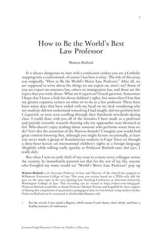 1
How to Be the World’s Best
Law Professor
Warren Binford
It is always dangerous to start with a confession (unless you are a Catholic
stepping into a confessional, of course1
) but here is mine. The title of this essay
was originally, “How to Be the World’s Worst Law Professor.” After all, we
are supposed to write about the things we are expert on, aren’t we? Some of
you are expert on contracts law, others on immigration law, and those are the
topics that you write about. What am I expert on? Good question. Sometimes
I hope that I know a little bit about children’s rights, but more often I fear that
my greater expertise centers on what not to do as a law professor. There have
been many days that have ended with my head on my desk wondering why
my students did not understand something I had taught, did not perform how
I expected, or were seen scrolling through their Facebook newsfeeds during
class. I could share with you all of the mistakes I have made as a professor
and provide scientific research showing why my approaches were destined to
fail. Who doesn’t enjoy reading about someone who performs worse than we
do? Isn’t this the attraction of the Darwin Awards? I imagine you would find
great comfort knowing that, although you might lecture occasionally, at least
you never made a group of Scandinavian students in Cape Town sit through
a three-hour lecture on international children’s rights in a foreign language
(English) while talking really quickly as Professor Binford once did (yes, I
really did).
But when I sent an early draft of my essay to a more savvy colleague across
the country, he immediately pointed out that for the rest of my life, anyone
who Googled my name would see “World’s Worst Law Professor” pop up
1.	 For the record, I was raised a Baptist, which means I can’t dance, don’t drink, and have a
healthy wariness of confessions.
Journal of Legal Education, Volume 64, Number 4 (May 2015)
Warren Binford is an Associate Professor of Law and Director of the clinical law program at
Willamette University College of Law. This essay was written based on a TEDx-style talk she
gave on the same topic at the 2014 Igniting Law Teaching Conference at American University
Washington College of Law. That recording can be viewed at http://vimeo.com/106493328.
Professor Binford would like to thank Professor Michele Pistone and LegalED for their support
of sharing this compilation of quantitative pedagogical data in a fun format using modern media.
Professor Binford can be contacted at wbinford@willamette.edu
 