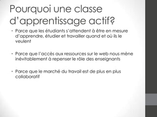 Pourquoi une classe
d’apprentissage actif?
• Parce que les étudiants s’attendent à être en mesure
d’apprendre, étudier et travailler quand et où ils le
veulent
• Parce que l’accès aux ressources sur le web nous mène
inévitablement à repenser le rôle des enseignants
• Parce que le marché du travail est de plus en plus
collaboratif

 