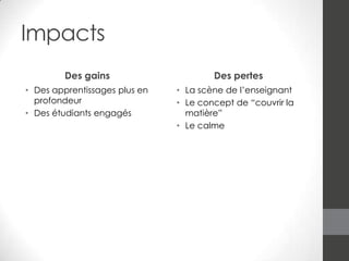 Impacts
Des gains
• Des apprentissages plus en
profondeur
• Des étudiants engagés

Des pertes
• La scène de l’enseignant
• Le concept de “couvrir la
matière”
• Le calme

 