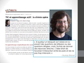 « Si quelqu’un bloquait, je l’aidais en lui
posant des questions de réflexion ou des
questions dirigées, mais j’évitais de donner
des réponses directes. L’idée était de
favoriser l’interaction entre les pairs et de ne
pas trop intervenir. »
- Murray Bronet

 