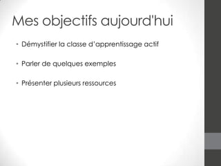 Mes objectifs aujourd'hui
• Démystifier la classe d’apprentissage actif
• Parler de quelques exemples
• Présenter plusieurs ressources

 