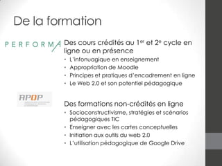 De la formation
Des cours crédités au 1er et 2e cycle en
ligne ou en présence
•
•
•
•

L’infonuagique en enseignement
Appropriation de Moodle
Principes et pratiques d’encadrement en ligne
Le Web 2.0 et son potentiel pédagogique

Des formations non-crédités en ligne
• Socioconstructivisme, stratégies et scénarios
pédagogiques TIC
• Enseigner avec les cartes conceptuelles
• Initiation aux outils du web 2.0
• L’utilisation pédagogique de Google Drive

 
