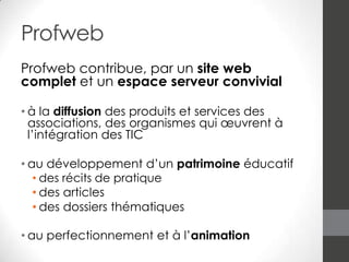 Profweb
Profweb contribue, par un site web
complet et un espace serveur convivial
• à la diffusion des produits et services des
associations, des organismes qui œuvrent à
l’intégration des TIC
• au développement d’un patrimoine éducatif
• des récits de pratique
• des articles
• des dossiers thématiques
• au perfectionnement et à l’animation

 