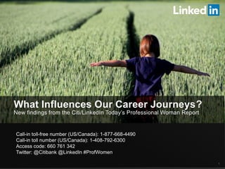 What Influences Our Career Journeys?
New findings from the Citi/LinkedIn Today’s Professional Woman Report
1
Call-in toll-free number (US/Canada): 1-877-668-4490
Call-in toll number (US/Canada): 1-408-792-6300
Access code: 660 761 342
Twitter: @Citibank @LinkedIn #ProfWomen
 