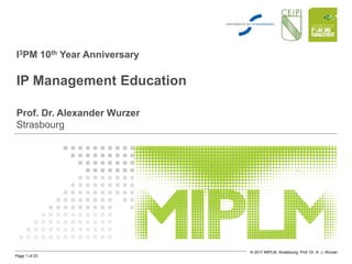 Page 1 of 23
© 2017 MIPLM, Strasbourg, Prof. Dr. A. J. Wurzer
I3PM 10th Year Anniversary
IP Management Education
Prof. Dr. Alexander Wurzer
Strasbourg
 