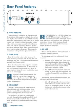 12 ProFX8 and ProFX12
ProFX8
and
ProFX12
Rear Panel Features
1. POWER CONNECTION
This is a standard 3-prong IEC AC power connector.
Securely connect the supplied detachable linecord here
and plug the other end into an AC outlet. The mixer has
a universal power supply that may accept any AC voltage
ranging from 100 VAC to 240 VAC. No need for voltage
select switches or step-up or step-down transformers;
it will work virtually anywhere in the world. It is less
susceptible to voltage sags or spikes than conventional
power supplies and provides greater electromagnetic
isolation and better protection against AC line noise.
2. POWER SWITCH
Press the top of this rocker switch to turn on the
mixer. The front panel power LED [32] will glow with
happiness...or at least it will if the mixer is plugged into
a suitable live AC mains supply.
Press the bottom of this switch to put the mixer into
standby mode. It will not function, but the circuits are
still live. To remove AC power, either turn off the AC
mains supply, or unplug the power cord from the mixer
and the AC mains supply.
As a general guide, turn on the mixer first,
before any external power amplifiers or
powered speakers, and turn it off last. This
will reduce the possibility of any turn-on or turn-off
thumps in the speakers.
3. XLR MAIN OUTS
These XLR connectors provide stereo line-level
signals from the main mix. Connect these to the 		
balanced inputs of the powered speakers, or to the
power amplifier powering the main speakers.
The main mix is the sum of all active channels
currently playing, including any 2-channel USB input
from the computer. How much of a channel that is
heard in the main mix is determined by that channel’s
fader [30].
MAIN
RIGHT
(BALANCED)
MAIN
LEFT
USB
(BALANCED)
8K
4K
2K
1K
500
250
125
15
15
10
10
5
5
0
15
15
10
10
5
5
0
TAPE
IN
ST RETURN MAIN OUT PHONES
FOOTSWITCH
PHONES
TAPE
OUT
L
R
L
(UNBALANCED)
R
STEREO GRAPHIC EQ
FX SEND
MID
2.5kHz
MID
2.5kHz
MID
2.5kHz
MID
2.5kHz
MID
2.5kHz
80Hz
LOW
U
+15
-15
U
+15
-15
U
+15
-15
LINE IN 4
INSERT
R
L
LOW CUT
100 Hz
U
GAIN
M
IC GAIN
U +50
-20dB +30dB
4
12kHz
HI
MID
2.5kHz
80Hz
LOW
U
+15
-15
U
+15
-15
U
+15
-15
12kHz
HI
MID
2.5kHz
80Hz
LOW
U
+15
-15
U
+15
-15
U
+15
-15
12kHz
HI
MID
2.5kHz
80Hz
LOW
U
+15
-15
U
+15
-15
U
+15
-15
12kHz
HI
PAN
AUX
U
+15
O
O
MON
FX
U
+15
O
O
R
L
PAN
AUX
U
+15
O
O
MON
FX
U
+15
O
O
R
L
PAN
AUX
U
+15
O
O
MON
FX
U
+15
O
O
R
L
PAN
AUX
U
+15
O
O
MON
FX
U
+15
O
O
80Hz
LOW
U
+15
-15
U
+15
-15
U
+15
-15
R
L
LOW CUT
100 Hz
12kHz
HI
PAN
AUX
U
+15
O
O
MON
FX
U
+15
O
O
80Hz
LOW
U
+15
-15
U
+15
-15
U
+15
-15
BAL /
UNBAL
(MONO) (MONO) (MONO) (MONO)
LINE IN 7
LINE IN 8
BAL /
UNBAL LINE IN 9
R
L
LOW CUT
100 Hz
GAIN
7/8
5/6
12kHz
HI
PAN
AUX
U
+15
O
O
MON
FX
U
+15
O
O
80Hz
LOW
U
+15
-15
U
+15
-15
U
+15
-15
R
L
MIC GAIN
U +50
GAIN
MIC GAIN
U +50
9/10
12kHz
HI
LEVEL
SET
LEVEL
SET
LEVEL
SET
LOW CUT
100 Hz
U
GAIN
M
IC GAIN
U +50
-20dB +30dB
LEVEL
SET
LEVEL
SET
LEVEL
SET
LOW CUT
100 Hz
U
GAIN
M
IC GAIN
U +50
-20dB +30dB
LOW CUT
100 Hz
U
GAIN
M
IC GAIN
U +50
-20dB +30dB
PAN
AUX
U
+15
O
O
MON
FX
U
+15
O
O
GAIN
MIC
MIC
MIC
MIC
MIC
MIC
80Hz
LOW
U
+15
-15
U
+15
-15
U
+15
-15
U
+20
-20
GAIN
U
+20
-20
R
L
11/12 ST RTN FX RTN
EQ
EQ
EQ
EQ EQ EQ EQ EQ
12kHz
HI
PAN
AUX
U
+15
O
O
MON
FX
U
+15
O
O
U
+15
FX TO MON
FX MASTER
U
+15
O
O O
O
dB
30
20
10
10
O
O
40
50
5
5
U
60
dB
30
20
10
10
O
O
40
50
5
5
U
60
dB
30
20
10
10
O
O
40
50
5
5
U
60
dB
30
20
10
10
O
O
40
50
5
5
U
60
dB
30
20
10
10
O
O
40
50
5
5
U
60
dB
30
20
10
10
O
O
40
50
5
5
U
60
dB
30
20
10
10
O
O
40
50
5
5
U
60
dB
30
20
10
10
O
O
40
50
5
5
U
60
dB
30
20
10
10
O
O
40
50
5
5
U
60
dB
30
20
10
10
O
O
40
50
5
5
U
60
dB
30
20
10
10
O
O
40
50
5
5
U
60
dB
30
20
10
10
O
O
40
50
5
5
U
60
L
R
(MONO)
LINE IN 5
LINE IN 6
BAL /
UNBAL
L
R
LINE IN 10
BAL /
UNBAL
L
R
LINE IN 11
LINE IN 12
BAL /
UNBAL
L
R
BAL /
UNBAL
L
R
BAL /
UNBAL
L
R
MON SEND
BAL /
UNBAL
BAL /
UNBAL
PRESETS
FX PRESETS
01 BRIGHT ROOM
02 WARM LOUNGE
03 SMALL STAGE
04 WARM THEATER
05 WARM HALL
06 CONCERT HALL
13 DELAY 1 (300ms)
14 DELAY 2 (380ms)
15 DELAY 3 (480ms)
16 REVERB + DLY (250ms)
07 PLATE REVERB
08 CATHEDRAL
09 CHORUS
10 CHORUS + REV
11 DOUBLER
12 TAPE SLAP
MON MAIN
4
LINE IN 3
INSERT
3
BAL /
UNBAL
3
LINE IN 2
INSERT
2
BAL /
UNBAL
BAL /
UNBAL
2
LINE/HI-Z IN 1
INSERT
1 5/6 7/8 9/10 11/12
POWER
ON
0dB=0dBu
MAIN
METERS
OL
4
6
3
10
15
7
10
20
30
0
2
BREAK
(MUTES ALL CHANNELS)
PHANTOM
POWER
POWER
O
O +10
U
TAPE LEVEL
O
O +20
U
USB THRU
LINE
HI-Z
O
O MAX
1
OL OL OL OL OL OL OL OL OL
OL
MAIN MIX
MON
EQ IN
BYPASS
R
L
INPUT LEVEL
USB
MUTE
MUTE MUTE MUTE MUTE MUTE MUTE MUTE MUTE MUTE
48V
The XLR outputs are 6 dB higher output than
the 1/4" TRS main outputs [14]. Balanced
connections offer better immunity to external
noise (specifically, hum and buzz) than unbalanced
connections. Because of this, it is the preferred
interconnect method, especially where very long
lengths of cable are being used.
4. USB PORT
The USB serial I/O interface allows digital audio to
transfer to and from a computer.
The interface provides two audio outputs to the
computer:
• Main mix output, left and right. These output
signals are independent of any adjustments
made to the main fader [47] and graphic EQ
[36]. This allows you to easily record live
performance directly to a laptop.
• The USB thru switch [40] allows you to also
include the output from your computer in your
recording. See page 23 for more details of this
switch.
The computer may also playback two channels into
the mixer via the USB interface:
• Left and right signals from the computer are
added to the main mix. The USB input level
control [39] allows you to adjust the level of
the incoming audio from the computer being
added to the main mix.
1 2
3 4
 