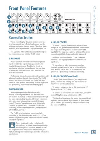 13
Owner’s Manual
Owner’s
Manual
Front Panel Features
Connection Section
This is where to plug things in: microphones, line-
level ­
instruments and effects, headphones, and the
­
ultimate destination for your sound: PA system, stage
monitors, effects processors, CD ­
player/recorder, etc.
See Appendix B for further details and drawings of
the connectors to use with the ProFX mixer.
5. MIC INPUTS
We use phantom-powered, balanced ­
microphone
inputs just like the big studio mega-consoles for ­	
exactly the same reason: This kind of circuit is­­	
excellent at rejecting hum and noise. You can plug 		
in almost any kind of mic that has a standard ­
XLR 		
male mic connector.
Professional ribbon, dynamic and condenser mics will
all sound excellent through these inputs. The ProFX
mixer’s mic inputs will handle any kind of mic level
tossed at them without overloading. Be sure to perform
the gain-setting procedure mentioned on page 3.
PHANTOM POWER
Most modern professional condenser mics
require phantom power which lets the mixer send
low-current DC voltage to the mic’s electronics through
the same wires that carry audio. (Semi-pro condenser
mics often have batteries to accomplish the same
thing.) “Phantom” owes its name to an ability to be
“unseen” by dynamic mics (Shure SM57/SM58, for
instance), which don’t need ­
external power and aren’t
affected by it, anyway.
The ProFX mixer’s phantom power is globally
­
controlled by the phantom power switch [31]. (This
means that phantom power for all mic inputs is turned
on and off together.)
Never plug ­­
single-ended (unbalanced)
micro­
phones or ribbon microphones into the
mic input jacks if phantom power is on. Do
not plug instrument outputs into the mic input jacks
with phantom power on ­
unless you know for certain it is
safe to do so.
6. LINE/HI-Z SWITCH
To connect a guitar directly to the mixer without
using a DI Box, press this switch in first; then connect
the output from the guitar to channel 1's 1⁄4" TRS
input [7]. The input impedance is optimized for direct
connection and high-frequency fidelity is assured.
In the out position, channel 1's 1⁄4" TRS input
becomes a line input just like the other mono line
inputs [8].
To use guitars or other instruments on other
channels, you will need to use an external DI box 		
first. Without the DI box – or if this switch is not
pressed in – guitars may sound dull and muddy.
7. LINE/HI-Z INPUT (Channel 1 only)
This 1/4" jack shares circuitry (but not phantom
power) with the mic preamp and may be driven by 		
balanced or unbalanced sources.
To connect a balanced line to this input, use a 1⁄4"
Tip-Ring-Sleeve (TRS) plug.
To connect an unbalanced line to this ­
input, use a 1⁄4"
mono (TS) phone plug or ­
instrument cable.
This line-level input may also accept instrument-level
signals if the hi-z switch [6] is pressed in. This allows
you to connect guitars directly into channel 1 without
the need for a DI box.
8K
4K
2K
1K
500
250
125
15
15
10
10
5
5
0
15
15
10
10
5
5
0
TAPE
IN
ST RETURN MAIN OUT PHONES
FOOTSWITCH
PHONES
TAPE
OUT
L
R
L
(UNBALANCED)
R
STEREO GRAPHIC EQ
FX SEND
MID
2.5kHz
MID
2.5kHz
MID
2.5kHz
MID
2.5kHz
MID
2.5kHz
80Hz
LOW
U
+15
-15
U
+15
-15
U
+15
-15
LINE IN 4
INSERT
R
L
LOW CUT
100 Hz
U
GAIN
M
IC GAIN
U +50
-20dB +30dB
4
12kHz
HI
MID
2.5kHz
80Hz
LOW
U
+15
-15
U
+15
-15
U
+15
-15
12kHz
HI
MID
2.5kHz
80Hz
LOW
U
+15
-15
U
+15
-15
U
+15
-15
12kHz
HI
MID
2.5kHz
80Hz
LOW
U
+15
-15
U
+15
-15
U
+15
-15
12kHz
HI
PAN
AUX
U
+15
O
O
MON
FX
U
+15
O
O
R
L
PAN
AUX
U
+15
O
O
MON
FX
U
+15
O
O
R
L
PAN
AUX
U
+15
O
O
MON
FX
U
+15
O
O
R
L
PAN
AUX
U
+15
O
O
MON
FX
U
+15
O
O
80Hz
LOW
U
+15
-15
U
+15
-15
U
+15
-15
R
L
LOW CUT
100 Hz
12kHz
HI
PAN
AUX
U
+15
O
O
MON
FX
U
+15
O
O
80Hz
LOW
U
+15
-15
U
+15
-15
U
+15
-15
BAL /
UNBAL
(MONO) (MONO) (MONO) (MONO)
LINE IN 7
LINE IN 8
BAL /
UNBAL LINE IN 9
R
L
LOW CUT
100 Hz
GAIN
7/8
5/6
12kHz
HI
PAN
AUX
U
+15
O
O
MON
FX
U
+15
O
O
80Hz
LOW
U
+15
-15
U
+15
-15
U
+15
-15
R
L
MIC GAIN
U +50
GAIN
MIC GAIN
U +50
9/10
12kHz
HI
LEVEL
SET
LEVEL
SET
LEVEL
SET
LOW CUT
100 Hz
U
GAIN
M
IC GAIN
U +50
-20dB +30dB
LEVEL
SET
LEVEL
SET
LEVEL
SET
LOW CUT
100 Hz
U
GAIN
M
IC GAIN
U +50
-20dB +30dB
LOW CUT
100 Hz
U
GAIN
M
IC GAIN
U +50
-20dB +30dB
PAN
AUX
U
+15
O
O
MON
FX
U
+15
O
O
GAIN
MIC
MIC
MIC
MIC
MIC
MIC
80Hz
LOW
U
+15
-15
U
+15
-15
U
+15
-15
U
+20
-20
GAIN
U
+20
-20
R
L
11/12 ST RTN FX RTN
EQ
EQ
EQ
EQ EQ EQ EQ EQ
12kHz
HI
PAN
AUX
U
+15
O
O
MON
FX
U
+15
O
O
U
+15
FX TO MON
FX MASTER
U
+15
O
O O
O
dB
30
20
10
10
O
O
40
50
5
5
U
60
dB
30
20
10
10
O
O
40
50
5
5
U
60
dB
30
20
10
10
O
O
40
50
5
5
U
60
dB
30
20
10
10
O
O
40
50
5
5
U
60
dB
30
20
10
10
O
O
40
50
5
5
U
60
dB
30
20
10
10
O
O
40
50
5
5
U
60
dB
30
20
10
10
O
O
40
50
5
5
U
60
dB
30
20
10
10
O
O
40
50
5
5
U
60
dB
30
20
10
10
O
O
40
50
5
5
U
60
dB
30
20
10
10
O
O
40
50
5
5
U
60
dB
30
20
10
10
O
O
40
50
5
5
U
60
dB
30
20
10
10
O
O
40
50
5
5
U
60
L
R
(MONO)
LINE IN 5
LINE IN 6
BAL /
UNBAL
L
R
LINE IN 10
BAL /
UNBAL
L
R
LINE IN 11
LINE IN 12
BAL /
UNBAL
L
R
BAL /
UNBAL
L
R
BAL /
UNBAL
L
R
MON SEND
BAL /
UNBAL
BAL /
UNBAL
PRESETS
FX PRESETS
01 BRIGHT ROOM
02 WARM LOUNGE
03 SMALL STAGE
04 WARM THEATER
05 WARM HALL
06 CONCERT HALL
13 DELAY 1 (300ms)
14 DELAY 2 (380ms)
15 DELAY 3 (480ms)
16 REVERB + DLY (250ms)
07 PLATE REVERB
08 CATHEDRAL
09 CHORUS
10 CHORUS + REV
11 DOUBLER
12 TAPE SLAP
MON MAIN
4
LINE IN 3
INSERT
3
BAL /
UNBAL
3
LINE IN 2
INSERT
2
BAL /
UNBAL
BAL /
UNBAL
2
LINE/HI-Z IN 1
INSERT
1 5/6 7/8 9/10 11/12
0dB=0dBu
MAIN
METERS
OL
4
6
3
10
15
7
10
20
30
0
2
BREAK
(MUTES ALL CHANNELS)
PHANTOM
POWER
POWER
O
O +10
U
TAPE LEVEL
O
O +20
U
USB THRU
LINE
HI-Z
O
O MAX
1
OL OL OL OL OL OL OL OL OL
OL
MAIN MIX
MON
EQ IN
BYPASS
R
L
INPUT LEVEL
USB
MUTE
MUTE MUTE MUTE MUTE MUTE MUTE MUTE MUTE MUTE
48V
6
5
7
10
8 8 8
9 9 9
10 10 10
9
 
