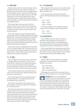 15
Owner’s Manual
Owner’s
Manual
12. MON SEND
Stage monitors allow the talented musicians to hear
themselves clearly on stage, and this can often be a
good thing. The monitor mix may be carefully adjusted
in level using the aux mon controls [25]. These tap a
portion of each channel's signal to provide a 1/4" TRS
output here to feed external stage monitors. These
could either be passive stage monitors powered by an
external amplifier, or powered stage monitors with their
own amplifier built in.
The monitor signal is the sum (mix) of all the
channels whose aux mon control is set to more than
minimum. If they want “more me, and less Keith,” you
should turn up their channel's aux mon control, and
turn down Keith's.
The overall output level may be adjusted with the
monitor fader [46] and its EQ tweaked with the graphic
EQ [36] if the main mix/mon switch [37] is pressed in.
Alternatively, an external graphic EQ may be added
between this output and the powered monitors. This
allows you to adjust the EQ and minimize the chance of
feedback from nearby microphones.
The monitor output is not affected by the main fader
[47] or the channel faders [30]. This allows you to set
up the monitor mix and level just right, and not have it
change when a channel fader or the main mix fader is
adjusted. This is known as “pre-fader.”
13. FX SEND
This 1/4" TRS line-level output may be used to feed
an external effects processor (FX), such as a nice
sound effect or delay unit. The output from this jack
is an exact copy of what goes into the internal FX
processor, being the careful mix of all channels whose
aux FX control [26] is turned to more than minimum.
(The processed output of the internal FX does not
come out of this output, but is added internally to the
main mix or monitor mix.)
The overall output level may be adjusted with the
FX master knob [51]. (This knob also effects the
level going into the internal FX.)
The output is “post-fader,” so any changes to the
channel faders [30] will also affect the level going to
the external processor.
The processed output from the effects processor is
usually returned to the stereo returns [11] or a spare
channel where you may carefully mix the original
unprocessed channel (dry) and the processed channel
(wet). Altering the original channel fader increases
both the wet and dry signals and keeps them at the
same delicate ratio. (For example, the reverb remains
at the same level relative to the original.)
14. 1/4" MAIN OUTS
These outputs feed the main mix out into the waiting
world. Amplifiers may be fed this way or through the
XLR main outputs [3].
To use these outputs to drive balanced inputs, 		
connect 1⁄4" TRS (Tip–Ring–Sleeve) phone plugs like
this:
Tip = + (hot)
Ring = –(cold)
Sleeve = Ground
To use these outputs to drive unbalanced inputs,
connect 1⁄4" TS (Tip-Sleeve) phone plugs like this:
Tip = + (hot)
Sleeve = Ground
15. FX FOOTSWITCH
This 1/4" TRS connector is where to connect a
footswitch. This will allow you to easily mute or 		
un-mute the internal effects, while stamping your
foot and looking like you were mad about something.
Any latching one-button on/off footswitch will work.
If the internal effects have already been muted with
the internal FX mute switch [50], then the footswitch
has no effect, but you can still stamp your foot and pout
if that helps any. Cultivate that bad-boy image.
16. PHONES
This 1⁄4" TRS stereo jack will drive any standard
headphone to very loud levels. The wiring follows
­standard conventions:
Tip = Left channel
Ring = Right channel
Sleeve = Common ground
The headphones output is the stereo main mix, not
affected by the main fader [47], or the graphic EQ [36].
Warning: When we say the headphone
output is loud, we’re not kidding. It can cause
permanent ear damage. Even intermediate
levels may be painfully loud with some earphones. Be
careful! Always turn the phones level control [41] all
the way down before connecting headphones, adding
new sources, or making any other changes. Keep it down
until you’ve put the phones on. Then turn it up slowly.
 
