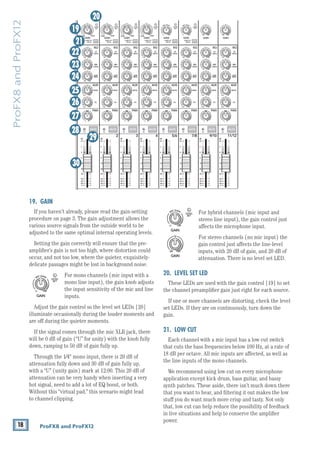 18 ProFX8 and ProFX12
ProFX8
and
ProFX12
For hybrid channels (mic input and
stereo line input), the gain control just
affects the microphone input.
For stereo channels (no mic input) the
gain control just affects the line-level
inputs, with 20 dB of gain, and 20 dB of
attenuation. There is no level set LED.
20. LEVEL SET LED
These LEDs are used with the gain control [19] to set
the channel preamplifier gain just right for each source.
If one or more channels are distorting, check the level
set LEDs. If they are on continuously, turn down the
gain.
21. LOW CUT
Each channel with a mic input has a low cut switch
that cuts the bass frequencies below 100 Hz, at a rate of
18 dB per octave. All mic inputs are affected, as well as
the line inputs of the mono channels.
We recommend using low cut on ­
every microphone
application except kick drum, bass guitar, and bassy
synth patches. These aside, there isn’t much down there
that you want to hear, and filtering it out makes the low
stuff you do want much more crisp and tasty. Not only
that, low cut can help reduce the possibility of feedback
in live situations and help to conserve the amplifier
power.
19. GAIN
If you haven’t already, please read the gain-setting
procedure on page 3. The gain adjustment allows the
various source signals from the outside world to be
adjusted to the same optimal internal operating levels.
Setting the gain correctly will ensure that the pre-
amplifier’s gain is not too high, where distortion could
occur, and not too low, where the quieter, exquisitely-
delicate passages might be lost in background noise.
For mono channels (mic input with a
mono line input), the gain knob adjusts
the input sensitivity of the mic and line
inputs.
Adjust the gain control so the level set LEDs [20]
illuminate occasionally during the louder moments and
are off during the quieter moments.
If the signal comes through the mic XLR jack, there
will be 0 dB of gain (“U” for unity) with the knob fully
down, ramping to 50 dB of gain fully up.
Through the 1⁄4" mono input, there is 20 dB of
­
attenuation fully down and 30 dB of gain fully up,
with a “U” (unity gain) mark at 12:00. This 20 dB of
­
attenuation can be very handy when ­
inserting a very
hot signal, need to add a lot of EQ boost, or both.
Without this ­
“virtual pad,” this­­
scenario might lead
to channel clipping.
8K
4K
2K
1K
500
250
125
15
15
10
10
5
5
0
15
15
10
10
5
5
0
ST RETURN MAIN OUT PHONES
FOOTSWITCH
PHONES
STEREO GRAPHIC EQ
FX SEND
MID
2.5kHz
MID
2.5kHz
MID
2.5kHz
MID
2.5kHz
MID
2.5kHz
80Hz
LOW
U
+15
-15
U
+15
-15
U
+15
-15
LINE IN 4
INSERT
R
L
LOW CUT
100 Hz
U
GAIN
M
IC GAIN
U +50
-20dB +30dB
4
12kHz
HI
MID
2.5kHz
80Hz
LOW
U
+15
-15
U
+15
-15
U
+15
-15
12kHz
HI
MID
2.5kHz
80Hz
LOW
U
+15
-15
U
+15
-15
U
+15
-15
12kHz
HI
MID
2.5kHz
80Hz
LOW
U
+15
-15
U
+15
-15
U
+15
-15
12kHz
HI
PAN
AUX
U
+15
O
O
MON
FX
U
+15
O
O
R
L
PAN
AUX
U
+15
O
O
MON
FX
U
+15
O
O
R
L
PAN
AUX
U
+15
O
O
MON
FX
U
+15
O
O
R
L
PAN
AUX
U
+15
O
O
MON
FX
U
+15
O
O
80Hz
LOW
U
+15
-15
U
+15
-15
U
+15
-15
R
L
LOW CUT
100 Hz
12kHz
HI
PAN
AUX
U
+15
O
O
MON
FX
U
+15
O
O
80Hz
LOW
U
+15
-15
U
+15
-15
U
+15
-15
LINE IN 7
LINE IN 8
UNBAL LINE IN 9
R
L
LOW CUT
100 Hz
GAIN
7/8
5/6
12kHz
HI
PAN
AUX
U
+15
O
O
MON
FX
U
+15
O
O
80Hz
LOW
U
+15
-15
U
+15
-15
U
+15
-15
R
L
MIC GAIN
U +50
GAIN
MIC GAIN
U +50
9/10
12kHz
HI
LEVEL
SET
LEVEL
SET
LEVEL
SET
LOW CUT
100 Hz
U
GAIN
M
IC GAIN
U +50
-20dB +30dB
LEVEL
SET
LEVEL
SET
LEVEL
SET
LOW CUT
100 Hz
U
GAIN
M
IC GAIN
U +50
-20dB +30dB
LOW CUT
100 Hz
U
GAIN
M
IC GAIN
U +50
-20dB +30dB
PAN
AUX
U
+15
O
O
MON
FX
U
+15
O
O
GAIN
80Hz
LOW
U
+15
-15
U
+15
-15
U
+15
-15
U
+20
-20
GAIN
U
+20
-20
R
L
11/12 ST RTN FX RTN
EQ
EQ
EQ
EQ EQ EQ EQ EQ
12kHz
HI
PAN
AUX
U
+15
O
O
MON
FX
U
+15
O
O
U
+15
FX TO MON
FX MASTER
U
+15
O
O O
O
dB
30
20
10
10
O
O
40
50
5
5
U
60
dB
30
20
10
10
O
O
40
50
5
5
U
60
dB
30
20
10
10
O
O
40
50
5
5
U
60
dB
30
20
10
10
O
O
40
50
5
5
U
60
dB
30
20
10
10
O
O
40
50
5
5
U
60
dB
30
20
10
10
O
O
40
50
5
5
U
60
dB
30
20
10
10
O
O
40
50
5
5
U
60
dB
30
20
10
10
O
O
40
50
5
5
U
60
dB
30
20
10
10
O
O
40
50
5
5
U
60
dB
30
20
10
10
O
O
40
50
5
5
U
60
dB
30
20
10
10
O
O
40
50
5
5
U
60
dB
30
20
10
10
O
O
40
50
5
5
U
60
R
LINE IN 5
LINE IN 6
UNBAL
R
LINE IN 10
UNBAL
R
LINE IN 11
LINE IN 12
UNBAL
R
UNBAL
R
UNBAL
R
MON SEND
BAL /
UNBAL
PRESETS
FX PRESETS
01 BRIGHT ROOM
02 WARM LOUNGE
03 SMALL STAGE
04 WARM THEATER
05 WARM HALL
06 CONCERT HALL
13 DELAY 1 (300ms)
14 DELAY 2 (380ms)
15 DELAY 3 (480ms)
16 REVERB + DLY (250ms)
07 PLATE REVERB
08 CATHEDRAL
09 CHORUS
10 CHORUS + REV
11 DOUBLER
12 TAPE SLAP
MON MAIN
LINE IN 3
INSERT
3
LINE IN 2
INSERT
2
LINE/HI-Z IN 1
INSERT
0dB=0dBu
MAIN
METERS
OL
4
6
3
10
15
7
10
20
30
0
2
BREAK
(MUTES ALL CHANNELS)
PHANTOM
POWER
POWER
O
O +10
U
TAPE LEVEL
O
O +20
U
USB THRU
O
O MAX
1
OL OL OL OL OL OL OL OL OL
OL
MAIN MIX
MON
EQ IN
BYPASS
R
L
INPUT LEVEL
USB
MUTE
MUTE MUTE MUTE MUTE MUTE MUTE MUTE MUTE MUTE
48V
19
20
21
22
23
24
25
26
27
28
29
30
GAIN
MIC GAIN
U +50
LEVEL
SET
GAIN
U
+20
-20
GAIN
MIC GAIN
U +50
LEVEL
SET
GAIN
U
+20
-20
GAIN
MIC GAIN
U +50
LEVEL
SET
GAIN
U
+20
-20
 