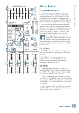 21
Owner’s Manual
Owner’s
Manual
Master Controls
31. PHANTOM POWER SWITCH
If the microphones need phantom power, press 		
in this switch to add phantom power to all the XLR 		
microphone inputs of the mixer. This lets the mixer
send low-current DC voltage to the mic’s electronics
through the same wires that carry audio. The LED will
turn on as a reminder that phantom power is engaged.
Most modern professional condenser mics require
phantom power. Semi-pro condenser mics often have
batteries to accomplish the same thing. “Phantom” owes
its name to an ability to be “unseen” by dynamic mics
(Shure SM57/SM58, for instance), which don’t need
­
external power and aren’t affected by it anyway.
Never plug ­­
single-ended (unbalanced)
micro­
phones, or ribbon microphones into the
mic input jacks if phantom power is on. Do
not plug instrument outputs into the mic input jacks
with phantom power on, ­
unless you know for certain it
is safe to do so.
32. POWER LED
This LED comes on when the mixer is plugged into
the AC mains supply, and the rear panel power switch
[2] is on.
If the LED does not turn on, make sure the 		
AC power is live, both ends of the power cord are 		
correctly inserted, the electricity bill has been 		
paid and the lights in town are on.
33. METERS
These meters have 2 columns of 12 LEDs each, 		
with dB markings from –30 to +15, and OL (overload
at +20 dBu). They indicate the stereo signal strength
of the main mix after the main fader [47].
Typically, these meters should be bouncing between
the “0” and the “+3” LEDs. It is okay if the OL LEDs light
occasionally, but if they light frequently or continuously,
turn down the main fader until they blink occasionally
or not at all.
Remember, audio meters are just tools to help ­
assure
that the levels are “in the ballpark.” You don’t have to
stare at them (unless you want to).
8K
4K
2K
1K
500
250
125
15
15
10
10
5
5
0
15
15
10
10
5
5
0
ST RETURN MAIN OUT PHONES
PHONES
STEREO GRAPHIC EQ
FX SEND
MID
2.5kHz
GAIN
80Hz
LOW
U
+15
-15
U
+15
-15
U
+15
-15
U
+20
-20
R
L
11/12 ST RTN FX RTN
EQ
12kHz
HI
PAN
AUX
U
+15
O
O
MON
FX
U
+15
O
O
U
+15
FX TO MON
FX MASTER
U
+15
O
O O
O
dB
30
20
10
10
O
40
50
5
5
U
60
dB
30
20
10
10
O
O
40
50
5
5
U
60
dB
30
20
10
10
O
O
40
50
5
5
U
60
dB
30
20
10
10
O
O
40
50
5
5
U
60
dB
30
20
10
10
O
O
40
50
5
5
U
60
LINE IN 12
R R R
BAL /
UNBAL
PRESETS
FX PRESETS
01 BRIGHT ROOM
02 WARM LOUNGE
03 SMALL STAGE
04 WARM THEATER
05 WARM HALL
06 CONCERT HALL
13 DELAY 1 (300ms)
14 DELAY 2 (380ms)
15 DELAY 3 (480ms)
16 REVERB + DLY (250ms)
07 PLATE REVERB
08 CATHEDRAL
09 CHORUS
10 CHORUS + REV
11 DOUBLER
12 TAPE SLAP
MON MAIN
0dB=0dBu
MAIN
METERS
OL
4
6
3
10
15
7
10
20
30
0
2
BREAK
(MUTES ALL CHANNELS)
PHANTOM
POWER
POWER
O
O +10
U
TAPE LEVEL
O
O +20
U
USB THRU
O
O MAX
OL OL
OL
MAIN MIX
MON
EQ IN
BYPASS
R
L
INPUT LEVEL
USB
MUTE
MUTE MUTE
48V
36
37 38
31
32
33
34
35
41
53
51
49
48
50
39
40
44 45 46 47
42 43
52
 