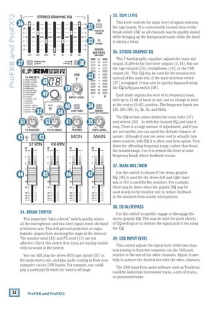 22 ProFX8 and ProFX12
ProFX8
and
ProFX12
34. BREAK SWITCH
This important “take-a-break” switch quickly mutes
all the microphones and line-level inputs when the band
is between sets. This will prevent protestors or rogue
karaoke singers from storming the stage at the interval.
The monitor send [12] and FX send [13] are not
affected. Check this switch first if you are having trouble
with no sound in the system.
You can still play the stereo RCA tape inputs [17] in
the main stereo mix, and play audio coming in from your
computer via the USB inputs. For example, you could
play a soothing CD while the band is off stage.
35. TAPE LEVEL
This knob controls the input level of signals entering
the tape inputs. It is conveniently located close to the
break switch [34] so all channels may be quickly muted
while bringing up the background music while the band
is taking a break.
36. STEREO GRAPHIC EQ
This 7-band graphic equalizer adjusts the main mix
output. It affects the line-level outputs [3, 14], but not
the tape outputs [18], headphones [16], or the USB
output [4]. This EQ may be used for the monitor mix
instead of the main mix, if the main mix/mon switch
[37] is engaged. It may also be quickly bypassed using
the EQ in/bypass switch [38].
Each slider adjusts the level of its frequency band,
with up to 15 dB of boost or cut, and no change in level
at the center (0 dB) position. The frequency bands are:
125, 250, 500, 1k, 2k, 4k, and 8kHz.
The EQ section comes before the main fader [47]
and meters [33]. As with the channel EQ, just take it
easy. There is a large amount of adjustment, and if you
are not careful, you can upset the delicate balance of
nature. Although it may not seem cool to actually turn
down controls, with EQ it is often your best option. Turn
down the offending frequency range, rather than boost
the wanted range. Use it to reduce the level of some
frequency bands where feedback occurs.
37. MAIN MIX/MON
Use this switch to choose if the stereo graphic 		
EQ [36] is used for the stereo left and right main
mix or if it is used for the monitors. For example,
there may be times when the graphic EQ may be 		
used wisely in the monitor mix to reduce feedback 		
in the monitors from nearby microphones.
38. EQ IN/BYPASS
Use this switch to quickly engage or disengage the
stereo graphic EQ. This may be used for quick checks
of EQ settings or to shorten the signal path if not using
the EQ.
39. USB INPUT LEVEL
This control adjusts the signal level of the two chan-
nels coming in from the computer, via the USB port,
relative to the mix of the other channels. Adjust it care-
fully to achieve the desired mix with the other channels.
The USB input from audio software such as Tracktion,
could be individual instrument tracks, a mix of tracks,
or processed tracks.
8K
4K
2K
1K
500
250
125
15
15
10
10
5
5
0
15
15
10
10
5
5
0
ST RETURN MAIN OUT PHONES
PHONES
STEREO GRAPHIC EQ
FX SEND
MID
2.5kHz
GAIN
80Hz
LOW
U
+15
-15
U
+15
-15
U
+15
-15
U
+20
-20
R
L
11/12 ST RTN FX RTN
EQ
12kHz
HI
PAN
AUX
U
+15
O
O
MON
FX
U
+15
O
O
U
+15
FX TO MON
FX MASTER
U
+15
O
O O
O
dB
30
20
10
10
O
O
40
50
5
5
U
60
dB
30
20
10
10
O
O
40
50
5
5
U
60
dB
30
20
10
10
O
O
40
50
5
5
U
60
dB
30
20
10
10
O
O
40
50
5
5
U
60
dB
30
20
10
10
O
O
40
50
5
5
U
60
LINE IN 12
R R R
BAL /
UNBAL
PRESETS
FX PRESETS
01 BRIGHT ROOM
02 WARM LOUNGE
03 SMALL STAGE
04 WARM THEATER
05 WARM HALL
06 CONCERT HALL
13 DELAY 1 (300ms)
14 DELAY 2 (380ms)
15 DELAY 3 (480ms)
16 REVERB + DLY (250ms)
07 PLATE REVERB
08 CATHEDRAL
09 CHORUS
10 CHORUS + REV
11 DOUBLER
12 TAPE SLAP
MON MAIN
0dB=0dBu
MAIN
METERS
OL
4
6
3
10
15
7
10
20
30
0
2
BREAK
(MUTES ALL CHANNELS)
PHANTOM
POWER
POWER
O
O +10
U
TAPE LEVEL
O
O +20
U
USB THRU
O
O MAX
OL OL
OL
MAIN MIX
MON
EQ IN
BYPASS
R
L
INPUT LEVEL
USB
MUTE
MUTE MUTE
48V
36
37 38
31
32
33
34
35
41
53
51
49
48
50
39
40
44 45 46 47
42 43
52
 
