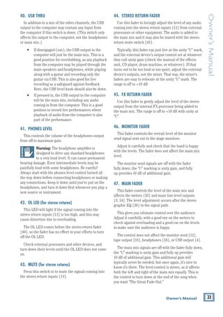 23
Owner’s Manual
Owner’s
Manual
40. USB THRU
In addition to a mix of the other channels, the USB
output to the computer may contain any input from
the computer if this switch is down. (This switch only
affects the output to the computer, not the headphones
or main mix.)
• If disengaged (out), the USB output to the
computer will just be the main mix. This is a
good position for overdubbing, as any playback
from the computer may be played through the
main speakers and headphones, while playing
along with a guitar and recording only the 		
guitar via USB. This is also good for live 		
recording as a safeguard against feedback.
Here, the USB level knob should also be down.
• If pressed in, the USB output to the computer
will be the main mix, including any audio
coming in from the computer. This is a good
position to record live performances where
playback of audio from the computer is also
part of the performance.
41. PHONES LEVEL
This controls the volume of the headphones output
from off to maximum gain.
Warning: The headphone amplifier is 		
designed to drive any standard headphones
to a very loud level. It can cause permanent
hearing damage. Even intermediate levels may be
painfully loud with some headphones. Be careful!
Always start with the phones level control turned all
the way down before connecting headphones or making
any connections. Keep it down until you’ve put on the
headphones, and turn it down first whenever you play a
new source or instrument.
42. OL LED (for stereo returns)
This LED will light if the signal coming into the
stereo return inputs [11] is too high, and this may
cause distortion due to overloading.
The OL LED comes before the stereo return fader
[44], so the fader has no effect in your efforts to turn
off the OL LED.
Check external processors and other devices, and
turn down their levels until the OL LED does not come
on.
43. MUTE (for stereo returns)
Press this switch in to mute the signals coming into
the stereo return inputs [11].
44. STEREO RETURN FADER
Use this fader to lovingly adjust the level of any audio
coming into the stereo return inputs [11] from external
processors or other equipment. The audio is added to
the main mix and it may also be muted with the stereo
return mute switch [43].
Typically, this fader can just live at the unity “U” mark,
and the external device’s output control set at whatever
they call unity gain (check the manual of the effects
unit, CD player, drum machine, or whatever). If that
turns out to be too loud or too quiet, adjust the external
device’s outputs, not the mixer. That way, the mixer’s
faders are easy to relocate at the unity “U” mark. The
range is off to +10 dB.
45. FX RETURN FADER
Use this fader to gently adjust the level of the stereo
output from the internal FX processor being added to
the main mix. The range is off to +10 dB with unity at
“U”.
46. MONITOR FADER
This fader controls the overall level of ­
the monitor
send signal sent out to the stage monitors.
Adjust it carefully and check that the band is happy
with the levels. The fader does not affect the main mix
level.
The monitor send signals are off with the fader 		
fully down, the “U” marking is unity gain, and fully
up provides 10 dB of additional gain.
47. MAIN FADER
This fader controls the level of ­
the main mix and
affects the meters [33] and main line-level outputs
[3, 14]. The level adjustment occurs after the stereo
graphic EQ [36] in the signal path.
This gives you ultimate control over the audience.
Adjust it carefully, with a good eye on the meters to
check against overloading and a good ear on the levels
to make sure the audience is happy.
The control does not affect the monitor send [12],
tape output [18], headphones [16], or USB output [4].
The main mix signals are off with the fader fully down,
the “U” marking is unity gain and fully up provides 		
10 dB of additional gain. This additional gain will 		
typically never be needed, but once again, it’s nice to
know it’s there. The level control is stereo, as it affects
both the left and right of the main mix equally. This is
the control to turn down at the end of the song when
you want “The Great Fade-Out.”
 